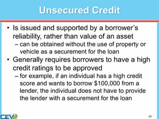 16
Unsecured Credit
• Is issued and supported by a borrower’s
reliability, rather than value of an asset
– can be obtained without the use of property or
vehicle as a securement for the loan
• Generally requires borrowers to have a high
credit ratings to be approved
– for example, if an individual has a high credit
score and wants to borrow $100,000 from a
lender, the individual does not have to provide
the lender with a securement for the loan
 