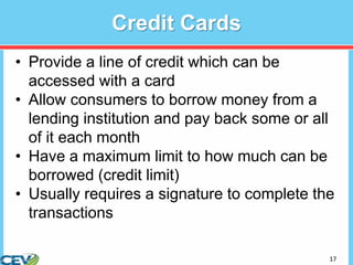 17
Credit Cards
• Provide a line of credit which can be
accessed with a card
• Allow consumers to borrow money from a
lending institution and pay back some or all
of it each month
• Have a maximum limit to how much can be
borrowed (credit limit)
• Usually requires a signature to complete the
transactions
 
