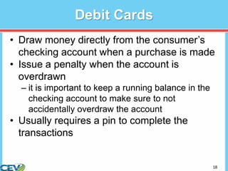 18
Debit Cards
• Draw money directly from the consumer’s
checking account when a purchase is made
• Issue a penalty when the account is
overdrawn
– it is important to keep a running balance in the
checking account to make sure to not
accidentally overdraw the account
• Usually requires a pin to complete the
transactions
 