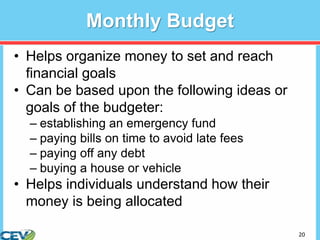 20
Monthly Budget
• Helps organize money to set and reach
financial goals
• Can be based upon the following ideas or
goals of the budgeter:
– establishing an emergency fund
– paying bills on time to avoid late fees
– paying off any debt
– buying a house or vehicle
• Helps individuals understand how their
money is being allocated
 
