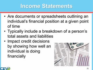 21
Income Statements
• Are documents or spreadsheets outlining an
individual’s financial position at a given point
of time
• Typically include a breakdown of a person’s
total assets and liabilities
• Impact credit decisions
by showing how well an
individual is doing
financially
 