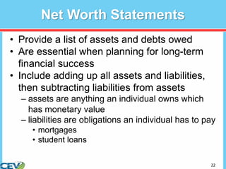 22
Net Worth Statements
• Provide a list of assets and debts owed
• Are essential when planning for long-term
financial success
• Include adding up all assets and liabilities,
then subtracting liabilities from assets
– assets are anything an individual owns which
has monetary value
– liabilities are obligations an individual has to pay
• mortgages
• student loans
 