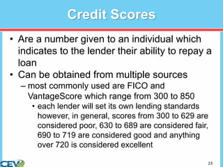 23
Credit Scores
• Are a number given to an individual which
indicates to the lender their ability to repay a
loan
• Can be obtained from multiple sources
– most commonly used are FICO and
VantageScore which range from 300 to 850
• each lender will set its own lending standards
however, in general, scores from 300 to 629 are
considered poor, 630 to 689 are considered fair,
690 to 719 are considered good and anything
over 720 is considered excellent
 
