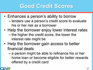 24
Good Credit Scores
• Enhances a person’s ability to borrow
– lenders use a person’s credit score to evaluate
his or her risk as a borrower
• Help the borrower enjoy lower interest rates
– the higher the credit score, the lower the
interest rate might be
• Help the borrower gain access to better
financial deals
– a person might be able to refinance his or her
home loan or become eligible for better rewards
offered by a credit card
 
