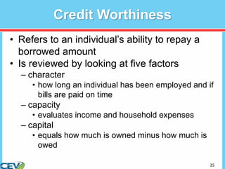 25
Credit Worthiness
• Refers to an individual’s ability to repay a
borrowed amount
• Is reviewed by looking at five factors
– character
• how long an individual has been employed and if
bills are paid on time
– capacity
• evaluates income and household expenses
– capital
• equals how much is owned minus how much is
owed
 