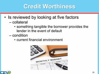 26
Credit Worthiness
• Is reviewed by looking at five factors
– collateral
• something tangible the borrower provides the
lender in the event of default
– condition
• current financial environment
 