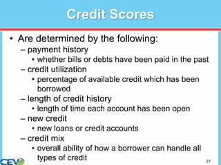 27
Credit Scores
• Are determined by the following:
– payment history
• whether bills or debts have been paid in the past
– credit utilization
• percentage of available credit which has been
borrowed
– length of credit history
• length of time each account has been open
– new credit
• new loans or credit accounts
– credit mix
• overall ability of how a borrower can handle all
types of credit
 