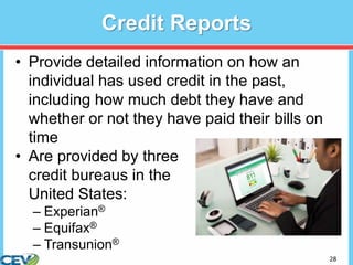 28
Credit Reports
• Provide detailed information on how an
individual has used credit in the past,
including how much debt they have and
whether or not they have paid their bills on
time
• Are provided by three
credit bureaus in the
United States:
– Experian®
– Equifax®
– Transunion®
 