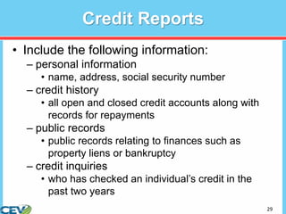 29
Credit Reports
• Include the following information:
– personal information
• name, address, social security number
– credit history
• all open and closed credit accounts along with
records for repayments
– public records
• public records relating to finances such as
property liens or bankruptcy
– credit inquiries
• who has checked an individual’s credit in the
past two years
 