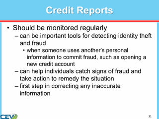 31
Credit Reports
• Should be monitored regularly
– can be important tools for detecting identity theft
and fraud
• when someone uses another's personal
information to commit fraud, such as opening a
new credit account
– can help individuals catch signs of fraud and
take action to remedy the situation
– first step in correcting any inaccurate
information
 