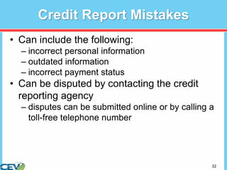32
Credit Report Mistakes
• Can include the following:
– incorrect personal information
– outdated information
– incorrect payment status
• Can be disputed by contacting the credit
reporting agency
– disputes can be submitted online or by calling a
toll-free telephone number
 