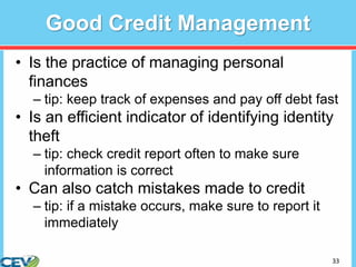 33
Good Credit Management
• Is the practice of managing personal
finances
– tip: keep track of expenses and pay off debt fast
• Is an efficient indicator of identifying identity
theft
– tip: check credit report often to make sure
information is correct
• Can also catch mistakes made to credit
– tip: if a mistake occurs, make sure to report it
immediately
 