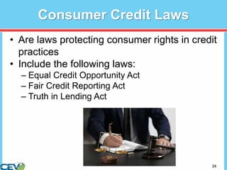 34
Consumer Credit Laws
• Are laws protecting consumer rights in credit
practices
• Include the following laws:
– Equal Credit Opportunity Act
– Fair Credit Reporting Act
– Truth in Lending Act
 