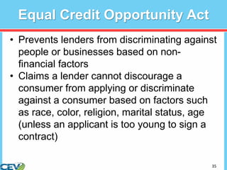 35
Equal Credit Opportunity Act
• Prevents lenders from discriminating against
people or businesses based on non-
financial factors
• Claims a lender cannot discourage a
consumer from applying or discriminate
against a consumer based on factors such
as race, color, religion, marital status, age
(unless an applicant is too young to sign a
contract)
 