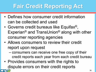 36
Fair Credit Reporting Act
• Defines how consumer credit information
can be collected and used
• Governs credit bureaus like Equifax®,
Experian® and TransUnion® along with other
consumer reporting agencies
• Allows consumers to review their credit
report upon request
– consumers can receive one free copy of their
credit reports each year from each credit bureau
• Provides consumers with the rights to
dispute errors on their credit reports
 