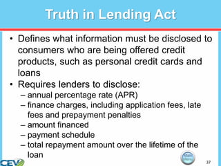 37
Truth in Lending Act
• Defines what information must be disclosed to
consumers who are being offered credit
products, such as personal credit cards and
loans
• Requires lenders to disclose:
– annual percentage rate (APR)
– finance charges, including application fees, late
fees and prepayment penalties
– amount financed
– payment schedule
– total repayment amount over the lifetime of the
loan
 