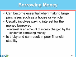 39
Borrowing Money
• Can become essential when making large
purchases such as a house or vehicle
• Usually involves paying interest for the
money borrowed
– interest is an amount of money charged by the
lender for borrowing money
• Is tricky and can result in poor financial
stability
 