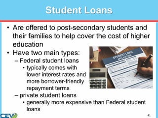 41
Student Loans
• Are offered to post-secondary students and
their families to help cover the cost of higher
education
• Have two main types:
– Federal student loans
• typically comes with
lower interest rates and
more borrower-friendly
repayment terms
– private student loans
• generally more expensive than Federal student
loans
 