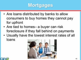 42
Mortgages
• Are loans distributed by banks to allow
consumers to buy homes they cannot pay
for upfront
• Are tied to homes– a buyer can risk
foreclosure if they fall behind on payments
• Usually have the lowest interest rates of all
loans
 