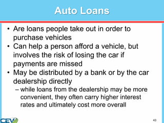 43
Auto Loans
• Are loans people take out in order to
purchase vehicles
• Can help a person afford a vehicle, but
involves the risk of losing the car if
payments are missed
• May be distributed by a bank or by the car
dealership directly
– while loans from the dealership may be more
convenient, they often carry higher interest
rates and ultimately cost more overall
 