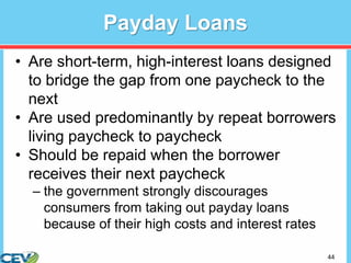 44
Payday Loans
• Are short-term, high-interest loans designed
to bridge the gap from one paycheck to the
next
• Are used predominantly by repeat borrowers
living paycheck to paycheck
• Should be repaid when the borrower
receives their next paycheck
– the government strongly discourages
consumers from taking out payday loans
because of their high costs and interest rates
 