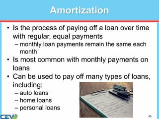 45
Amortization
• Is the process of paying off a loan over time
with regular, equal payments
– monthly loan payments remain the same each
month
• Is most common with monthly payments on
loans
• Can be used to pay off many types of loans,
including:
– auto loans
– home loans
– personal loans
 