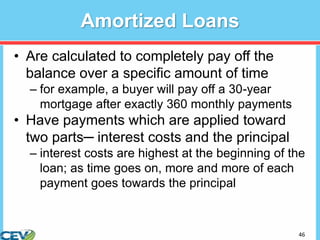 46
Amortized Loans
• Are calculated to completely pay off the
balance over a specific amount of time
– for example, a buyer will pay off a 30-year
mortgage after exactly 360 monthly payments
• Have payments which are applied toward
two parts─ interest costs and the principal
– interest costs are highest at the beginning of the
loan; as time goes on, more and more of each
payment goes towards the principal
 
