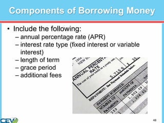 48
Components of Borrowing Money
• Include the following:
– annual percentage rate (APR)
– interest rate type (fixed interest or variable
interest)
– length of term
– grace period
– additional fees
 