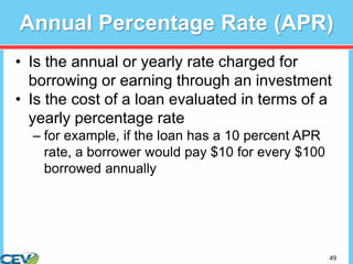 49
Annual Percentage Rate (APR)
• Is the annual or yearly rate charged for
borrowing or earning through an investment
• Is the cost of a loan evaluated in terms of a
yearly percentage rate
– for example, if the loan has a 10 percent APR
rate, a borrower would pay $10 for every $100
borrowed annually
 