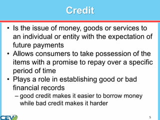 5
Credit
• Is the issue of money, goods or services to
an individual or entity with the expectation of
future payments
• Allows consumers to take possession of the
items with a promise to repay over a specific
period of time
• Plays a role in establishing good or bad
financial records
– good credit makes it easier to borrow money
while bad credit makes it harder
 