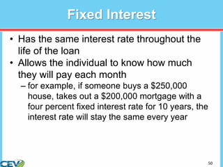 50
Fixed Interest
• Has the same interest rate throughout the
life of the loan
• Allows the individual to know how much
they will pay each month
– for example, if someone buys a $250,000
house, takes out a $200,000 mortgage with a
four percent fixed interest rate for 10 years, the
interest rate will stay the same every year
 