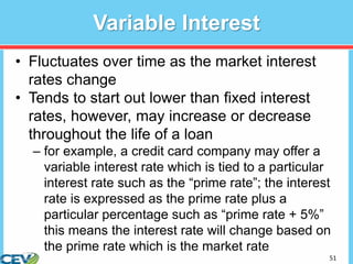 51
Variable Interest
• Fluctuates over time as the market interest
rates change
• Tends to start out lower than fixed interest
rates, however, may increase or decrease
throughout the life of a loan
– for example, a credit card company may offer a
variable interest rate which is tied to a particular
interest rate such as the “prime rate”; the interest
rate is expressed as the prime rate plus a
particular percentage such as “prime rate + 5%”
this means the interest rate will change based on
the prime rate which is the market rate
 