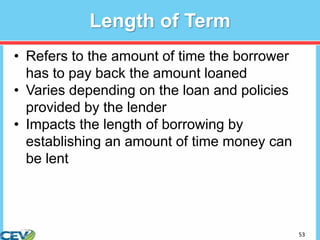 53
Length of Term
• Refers to the amount of time the borrower
has to pay back the amount loaned
• Varies depending on the loan and policies
provided by the lender
• Impacts the length of borrowing by
establishing an amount of time money can
be lent
 