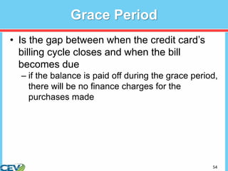 54
Grace Period
• Is the gap between when the credit card’s
billing cycle closes and when the bill
becomes due
– if the balance is paid off during the grace period,
there will be no finance charges for the
purchases made
 