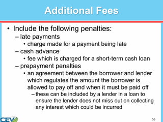 55
Additional Fees
• Include the following penalties:
– late payments
• charge made for a payment being late
– cash advance
• fee which is charged for a short-term cash loan
– prepayment penalties
• an agreement between the borrower and lender
which regulates the amount the borrower is
allowed to pay off and when it must be paid off
– these can be included by a lender in a loan to
ensure the lender does not miss out on collecting
any interest which could be incurred
 