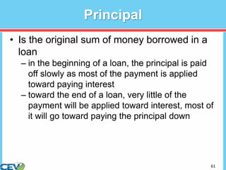 61
Principal
• Is the original sum of money borrowed in a
loan
– in the beginning of a loan, the principal is paid
off slowly as most of the payment is applied
toward paying interest
– toward the end of a loan, very little of the
payment will be applied toward interest, most of
it will go toward paying the principal down
 