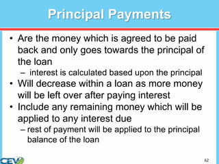 62
Principal Payments
• Are the money which is agreed to be paid
back and only goes towards the principal of
the loan
– interest is calculated based upon the principal
• Will decrease within a loan as more money
will be left over after paying interest
• Include any remaining money which will be
applied to any interest due
– rest of payment will be applied to the principal
balance of the loan
 