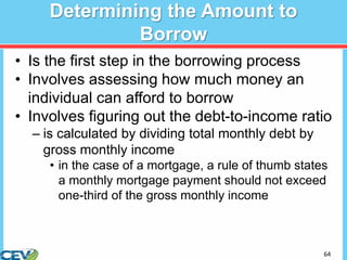 64
Determining the Amount to
Borrow
• Is the first step in the borrowing process
• Involves assessing how much money an
individual can afford to borrow
• Involves figuring out the debt-to-income ratio
– is calculated by dividing total monthly debt by
gross monthly income
• in the case of a mortgage, a rule of thumb states
a monthly mortgage payment should not exceed
one-third of the gross monthly income
 