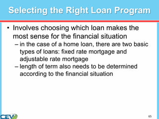 65
Selecting the Right Loan Program
• Involves choosing which loan makes the
most sense for the financial situation
– in the case of a home loan, there are two basic
types of loans: fixed rate mortgage and
adjustable rate mortgage
– length of term also needs to be determined
according to the financial situation
 