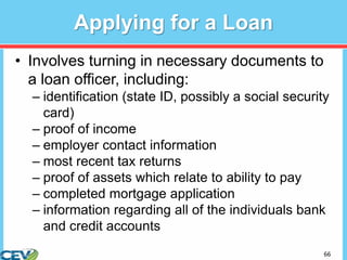 66
Applying for a Loan
• Involves turning in necessary documents to
a loan officer, including:
– identification (state ID, possibly a social security
card)
– proof of income
– employer contact information
– most recent tax returns
– proof of assets which relate to ability to pay
– completed mortgage application
– information regarding all of the individuals bank
and credit accounts
 