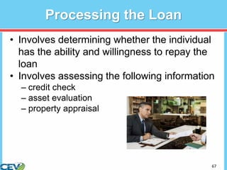 67
Processing the Loan
• Involves determining whether the individual
has the ability and willingness to repay the
loan
• Involves assessing the following information
– credit check
– asset evaluation
– property appraisal
 