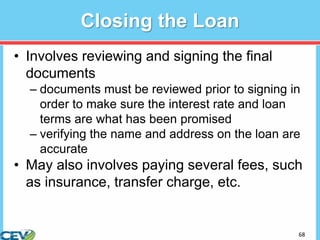68
Closing the Loan
• Involves reviewing and signing the final
documents
– documents must be reviewed prior to signing in
order to make sure the interest rate and loan
terms are what has been promised
– verifying the name and address on the loan are
accurate
• May also involves paying several fees, such
as insurance, transfer charge, etc.
 