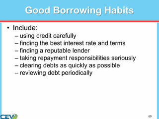 69
Good Borrowing Habits
• Include:
– using credit carefully
– finding the best interest rate and terms
– finding a reputable lender
– taking repayment responsibilities seriously
– clearing debts as quickly as possible
– reviewing debt periodically
 