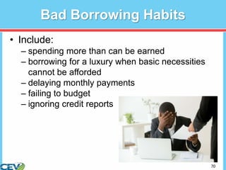 70
Bad Borrowing Habits
• Include:
– spending more than can be earned
– borrowing for a luxury when basic necessities
cannot be afforded
– delaying monthly payments
– failing to budget
– ignoring credit reports
 