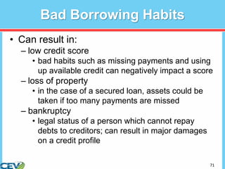 71
Bad Borrowing Habits
• Can result in:
– low credit score
• bad habits such as missing payments and using
up available credit can negatively impact a score
– loss of property
• in the case of a secured loan, assets could be
taken if too many payments are missed
– bankruptcy
• legal status of a person which cannot repay
debts to creditors; can result in major damages
on a credit profile
 