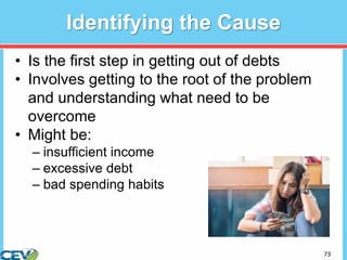 73
Identifying the Cause
• Is the first step in getting out of debts
• Involves getting to the root of the problem
and understanding what need to be
overcome
• Might be:
– insufficient income
– excessive debt
– bad spending habits
 