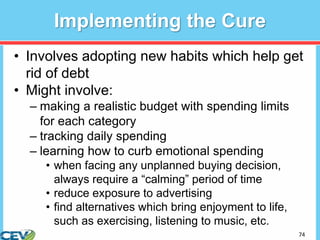 74
Implementing the Cure
• Involves adopting new habits which help get
rid of debt
• Might involve:
– making a realistic budget with spending limits
for each category
– tracking daily spending
– learning how to curb emotional spending
• when facing any unplanned buying decision,
always require a “calming” period of time
• reduce exposure to advertising
• find alternatives which bring enjoyment to life,
such as exercising, listening to music, etc.
 