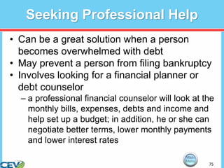 75
Seeking Professional Help
• Can be a great solution when a person
becomes overwhelmed with debt
• May prevent a person from filing bankruptcy
• Involves looking for a financial planner or
debt counselor
– a professional financial counselor will look at the
monthly bills, expenses, debts and income and
help set up a budget; in addition, he or she can
negotiate better terms, lower monthly payments
and lower interest rates
 