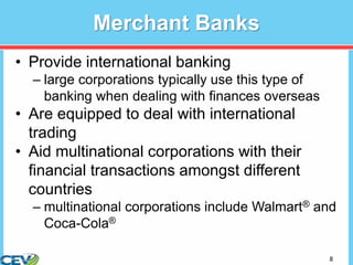 8
Merchant Banks
• Provide international banking
– large corporations typically use this type of
banking when dealing with finances overseas
• Are equipped to deal with international
trading
• Aid multinational corporations with their
financial transactions amongst different
countries
– multinational corporations include Walmart® and
Coca-Cola®
 