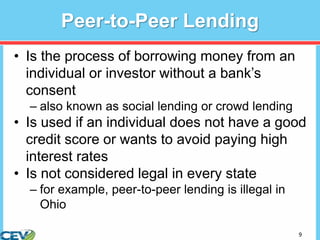 9
Peer-to-Peer Lending
• Is the process of borrowing money from an
individual or investor without a bank’s
consent
– also known as social lending or crowd lending
• Is used if an individual does not have a good
credit score or wants to avoid paying high
interest rates
• Is not considered legal in every state
– for example, peer-to-peer lending is illegal in
Ohio
 